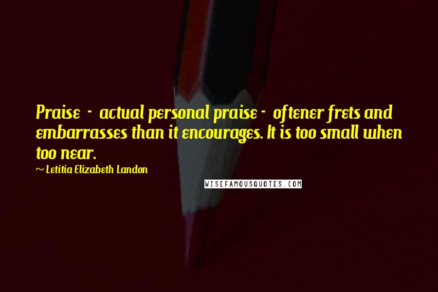 Letitia Elizabeth Landon Quotes: Praise  -  actual personal praise -  oftener frets and embarrasses than it encourages. It is too small when too near.