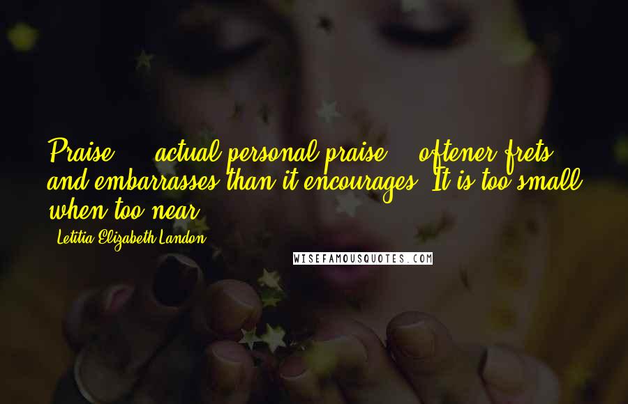 Letitia Elizabeth Landon Quotes: Praise  -  actual personal praise -  oftener frets and embarrasses than it encourages. It is too small when too near.