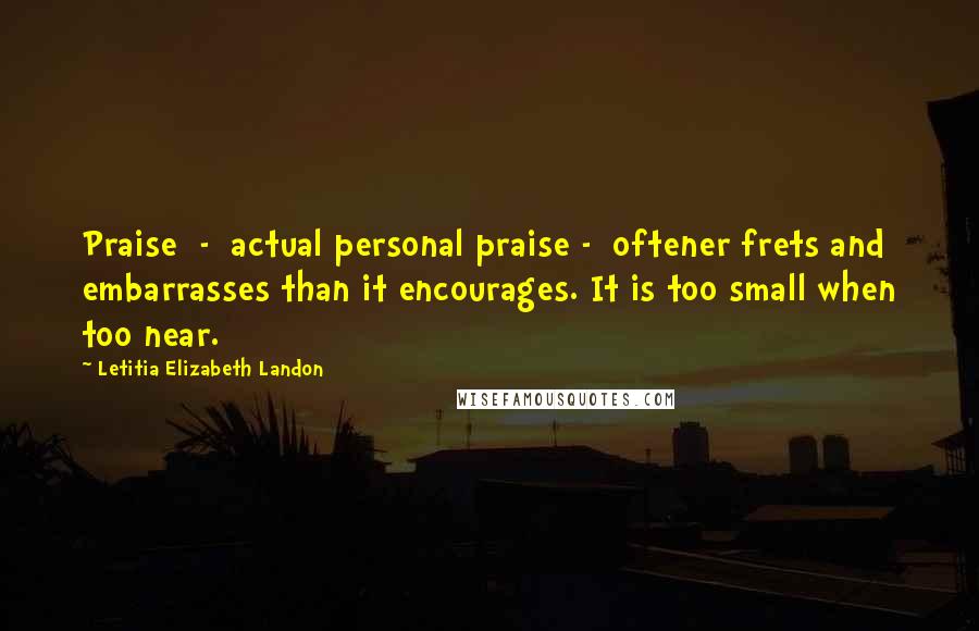 Letitia Elizabeth Landon Quotes: Praise  -  actual personal praise -  oftener frets and embarrasses than it encourages. It is too small when too near.