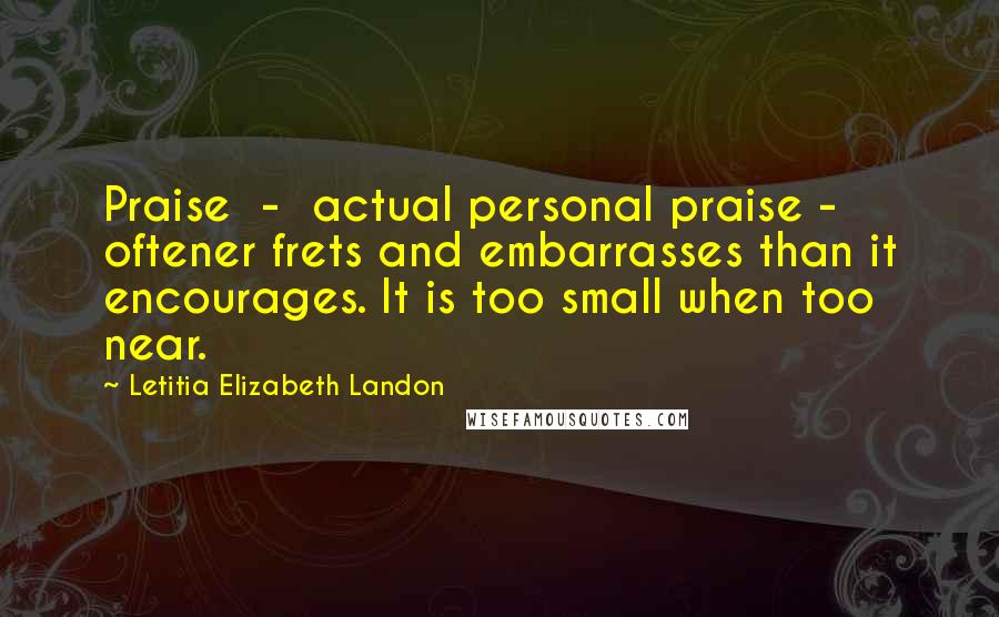 Letitia Elizabeth Landon Quotes: Praise  -  actual personal praise -  oftener frets and embarrasses than it encourages. It is too small when too near.