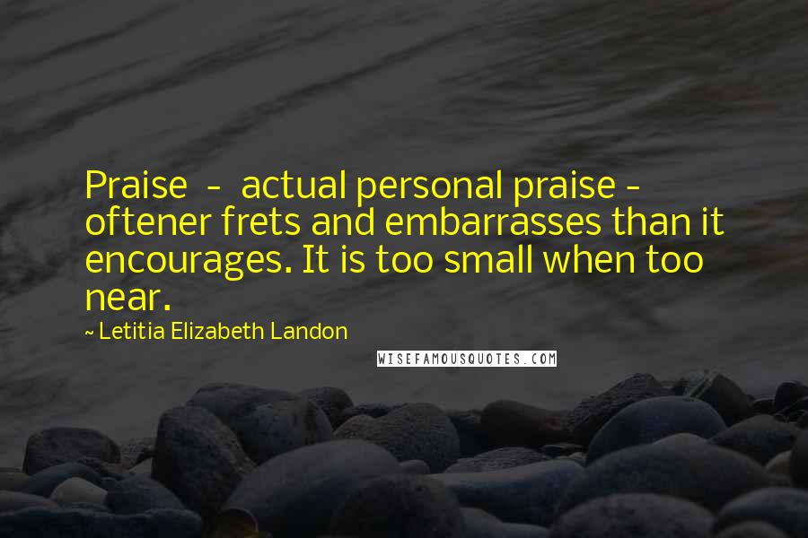 Letitia Elizabeth Landon Quotes: Praise  -  actual personal praise -  oftener frets and embarrasses than it encourages. It is too small when too near.