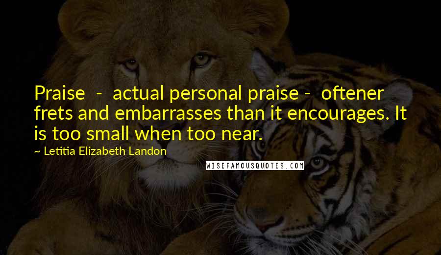 Letitia Elizabeth Landon Quotes: Praise  -  actual personal praise -  oftener frets and embarrasses than it encourages. It is too small when too near.