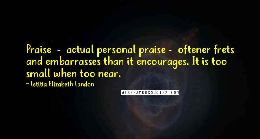 Letitia Elizabeth Landon Quotes: Praise  -  actual personal praise -  oftener frets and embarrasses than it encourages. It is too small when too near.