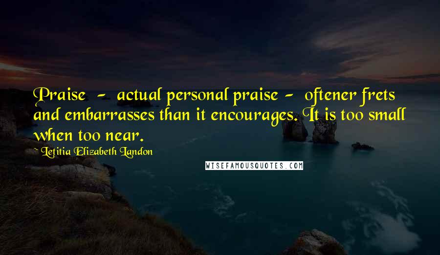 Letitia Elizabeth Landon Quotes: Praise  -  actual personal praise -  oftener frets and embarrasses than it encourages. It is too small when too near.