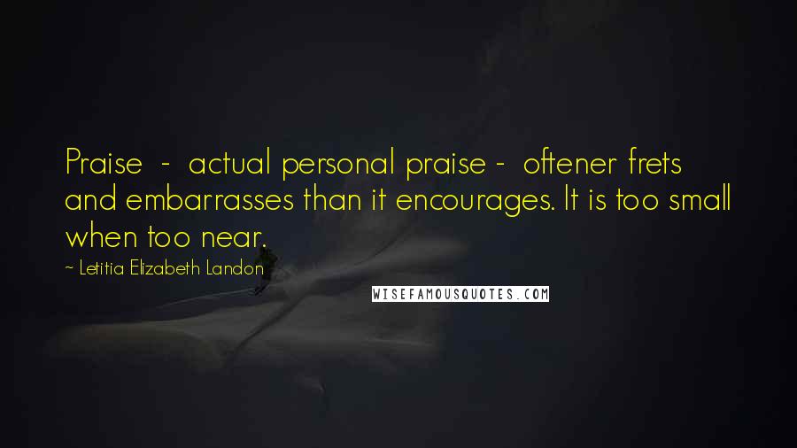 Letitia Elizabeth Landon Quotes: Praise  -  actual personal praise -  oftener frets and embarrasses than it encourages. It is too small when too near.