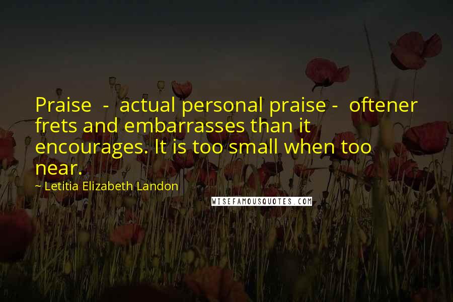 Letitia Elizabeth Landon Quotes: Praise  -  actual personal praise -  oftener frets and embarrasses than it encourages. It is too small when too near.