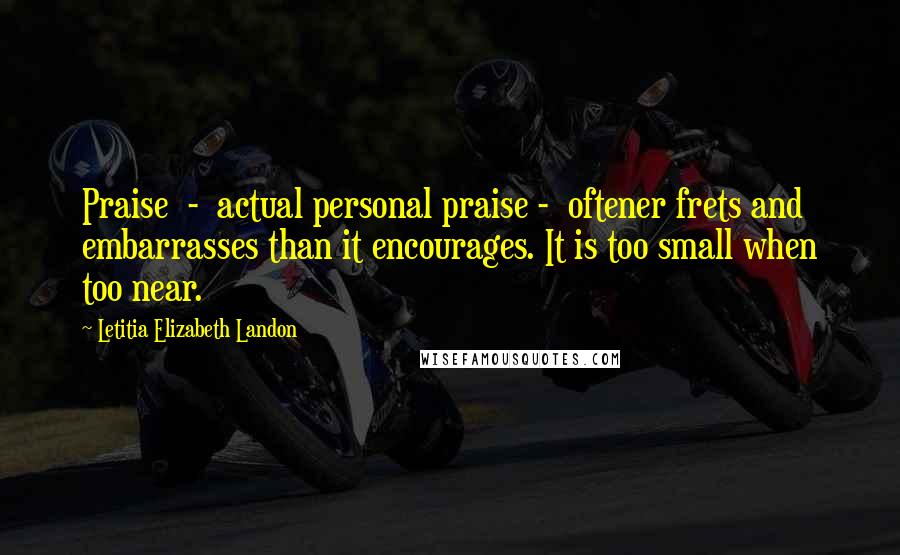 Letitia Elizabeth Landon Quotes: Praise  -  actual personal praise -  oftener frets and embarrasses than it encourages. It is too small when too near.