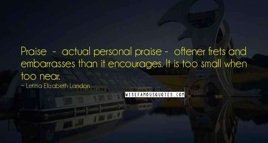 Letitia Elizabeth Landon Quotes: Praise  -  actual personal praise -  oftener frets and embarrasses than it encourages. It is too small when too near.