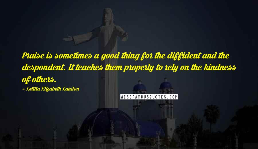 Letitia Elizabeth Landon Quotes: Praise is sometimes a good thing for the diffident and the despondent. It teaches them properly to rely on the kindness of others.