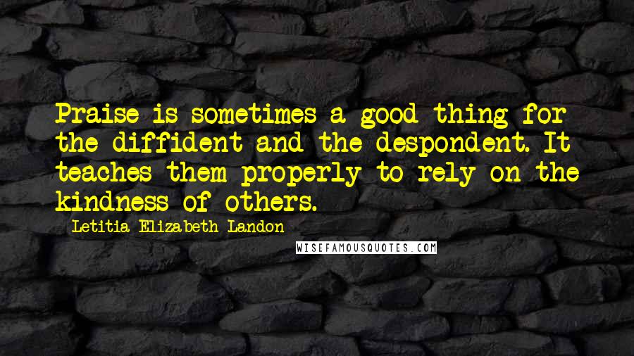 Letitia Elizabeth Landon Quotes: Praise is sometimes a good thing for the diffident and the despondent. It teaches them properly to rely on the kindness of others.