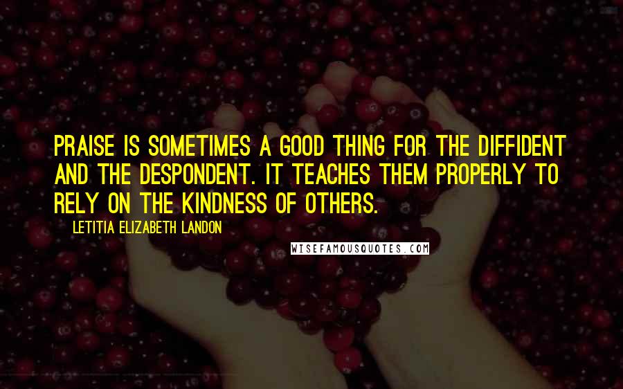 Letitia Elizabeth Landon Quotes: Praise is sometimes a good thing for the diffident and the despondent. It teaches them properly to rely on the kindness of others.