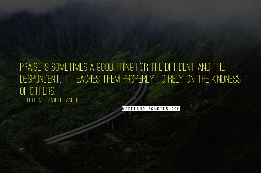 Letitia Elizabeth Landon Quotes: Praise is sometimes a good thing for the diffident and the despondent. It teaches them properly to rely on the kindness of others.