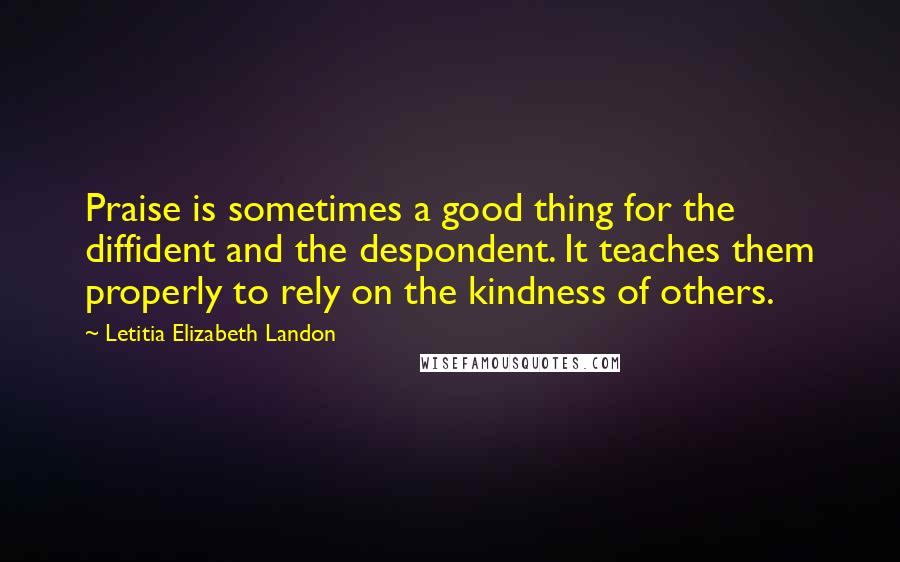 Letitia Elizabeth Landon Quotes: Praise is sometimes a good thing for the diffident and the despondent. It teaches them properly to rely on the kindness of others.