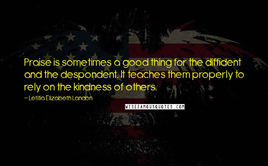 Letitia Elizabeth Landon Quotes: Praise is sometimes a good thing for the diffident and the despondent. It teaches them properly to rely on the kindness of others.