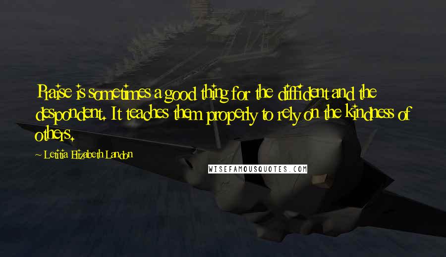 Letitia Elizabeth Landon Quotes: Praise is sometimes a good thing for the diffident and the despondent. It teaches them properly to rely on the kindness of others.