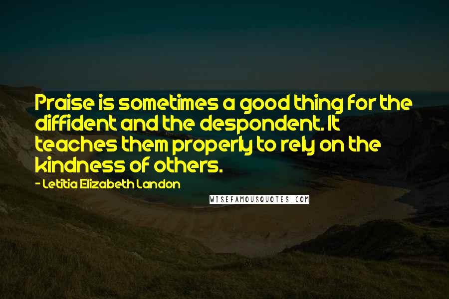 Letitia Elizabeth Landon Quotes: Praise is sometimes a good thing for the diffident and the despondent. It teaches them properly to rely on the kindness of others.