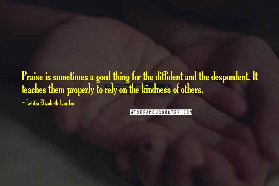 Letitia Elizabeth Landon Quotes: Praise is sometimes a good thing for the diffident and the despondent. It teaches them properly to rely on the kindness of others.