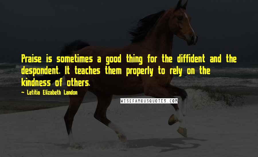 Letitia Elizabeth Landon Quotes: Praise is sometimes a good thing for the diffident and the despondent. It teaches them properly to rely on the kindness of others.