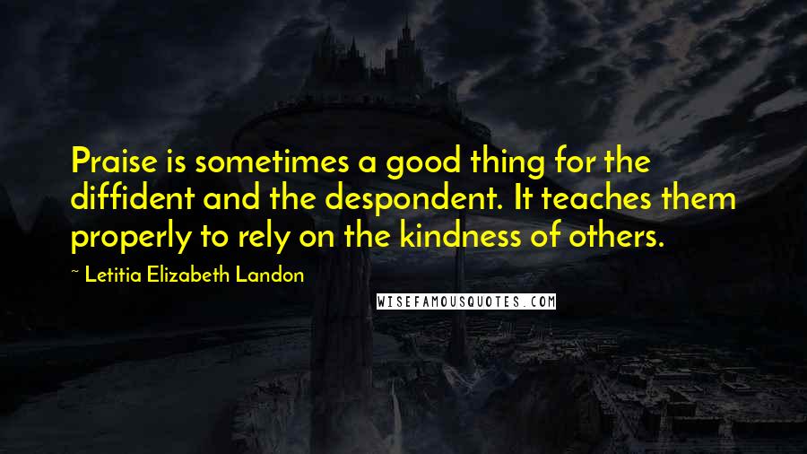 Letitia Elizabeth Landon Quotes: Praise is sometimes a good thing for the diffident and the despondent. It teaches them properly to rely on the kindness of others.