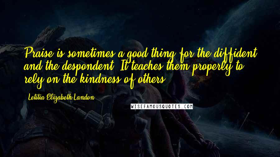 Letitia Elizabeth Landon Quotes: Praise is sometimes a good thing for the diffident and the despondent. It teaches them properly to rely on the kindness of others.