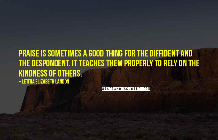 Letitia Elizabeth Landon Quotes: Praise is sometimes a good thing for the diffident and the despondent. It teaches them properly to rely on the kindness of others.