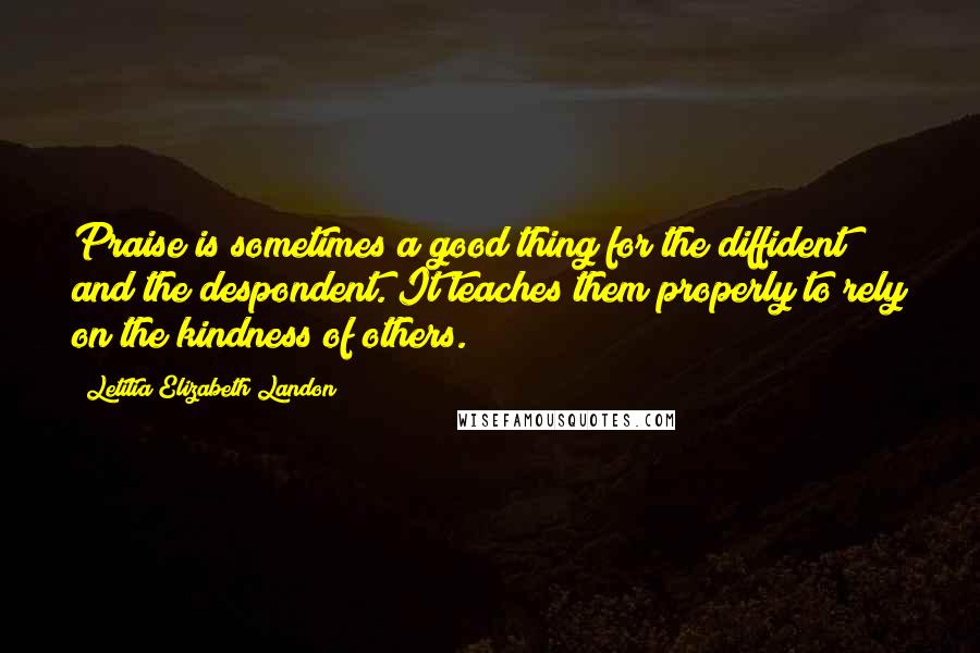 Letitia Elizabeth Landon Quotes: Praise is sometimes a good thing for the diffident and the despondent. It teaches them properly to rely on the kindness of others.