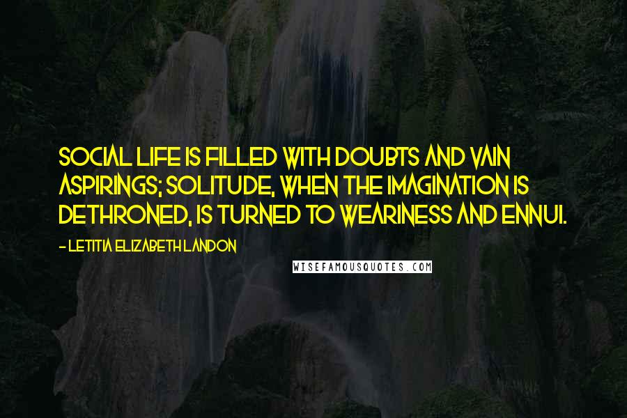 Letitia Elizabeth Landon Quotes: Social life is filled with doubts and vain aspirings; solitude, when the imagination is dethroned, is turned to weariness and ennui.