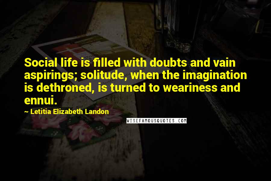 Letitia Elizabeth Landon Quotes: Social life is filled with doubts and vain aspirings; solitude, when the imagination is dethroned, is turned to weariness and ennui.