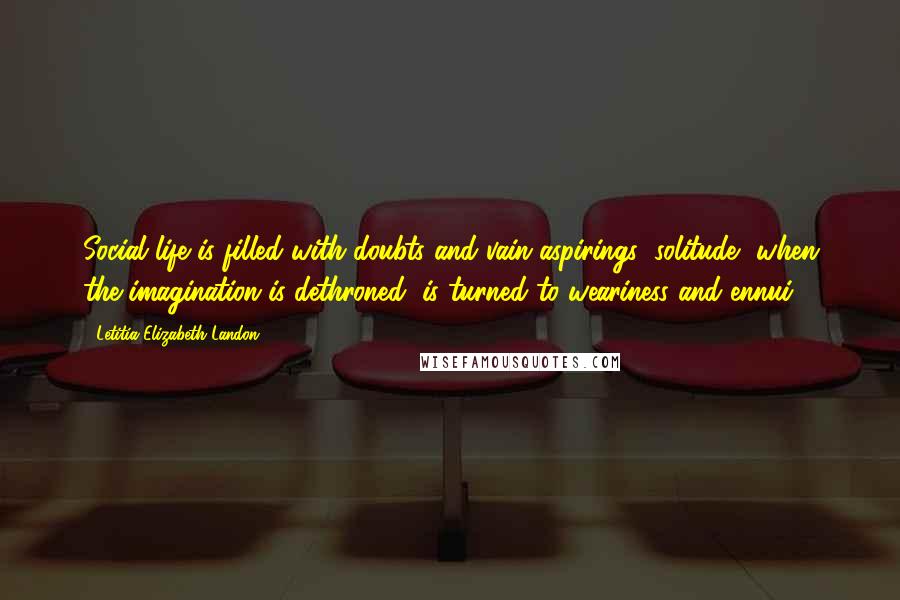 Letitia Elizabeth Landon Quotes: Social life is filled with doubts and vain aspirings; solitude, when the imagination is dethroned, is turned to weariness and ennui.