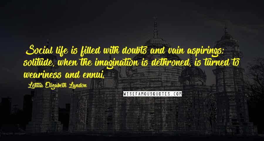 Letitia Elizabeth Landon Quotes: Social life is filled with doubts and vain aspirings; solitude, when the imagination is dethroned, is turned to weariness and ennui.