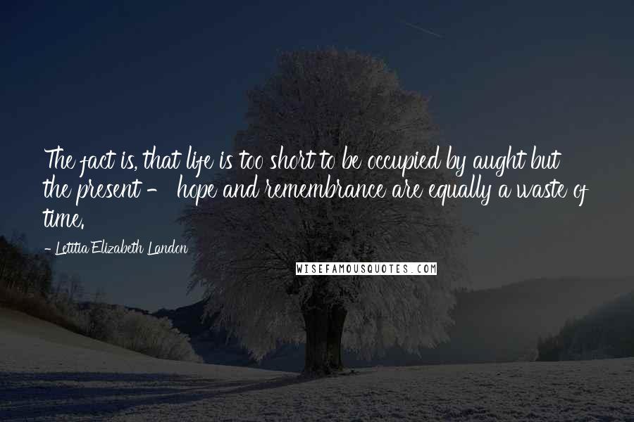 Letitia Elizabeth Landon Quotes: The fact is, that life is too short to be occupied by aught but the present - hope and remembrance are equally a waste of time.