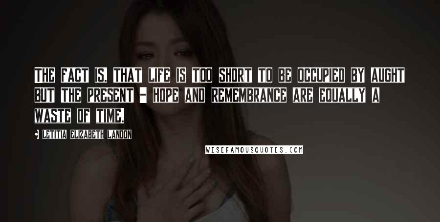 Letitia Elizabeth Landon Quotes: The fact is, that life is too short to be occupied by aught but the present - hope and remembrance are equally a waste of time.