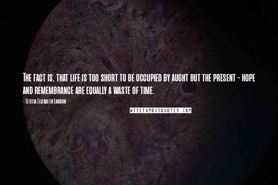 Letitia Elizabeth Landon Quotes: The fact is, that life is too short to be occupied by aught but the present - hope and remembrance are equally a waste of time.