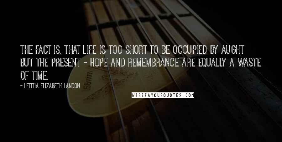 Letitia Elizabeth Landon Quotes: The fact is, that life is too short to be occupied by aught but the present - hope and remembrance are equally a waste of time.