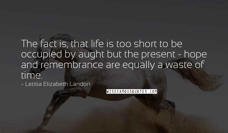 Letitia Elizabeth Landon Quotes: The fact is, that life is too short to be occupied by aught but the present - hope and remembrance are equally a waste of time.
