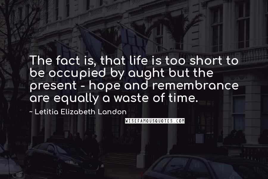 Letitia Elizabeth Landon Quotes: The fact is, that life is too short to be occupied by aught but the present - hope and remembrance are equally a waste of time.