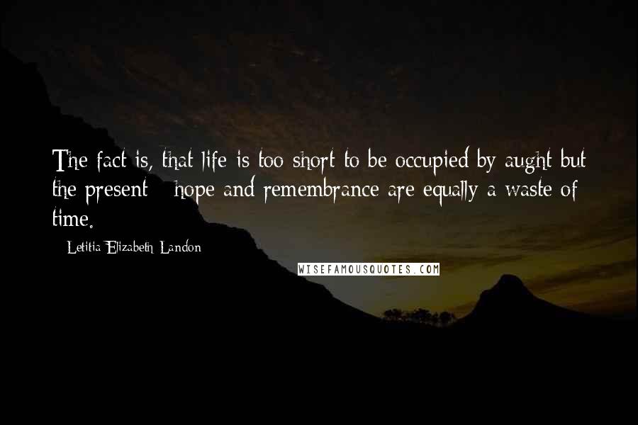 Letitia Elizabeth Landon Quotes: The fact is, that life is too short to be occupied by aught but the present - hope and remembrance are equally a waste of time.