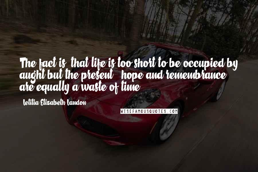 Letitia Elizabeth Landon Quotes: The fact is, that life is too short to be occupied by aught but the present - hope and remembrance are equally a waste of time.