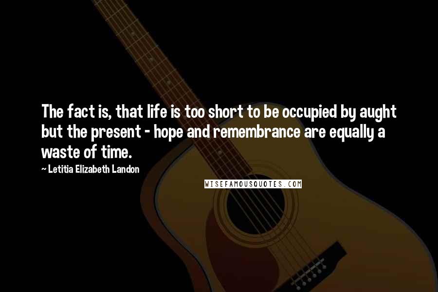 Letitia Elizabeth Landon Quotes: The fact is, that life is too short to be occupied by aught but the present - hope and remembrance are equally a waste of time.