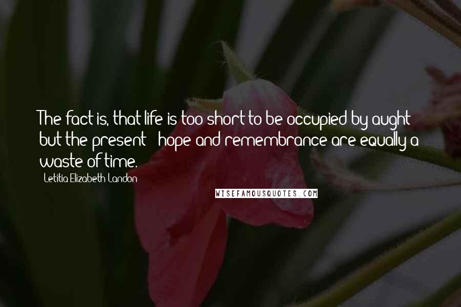 Letitia Elizabeth Landon Quotes: The fact is, that life is too short to be occupied by aught but the present - hope and remembrance are equally a waste of time.