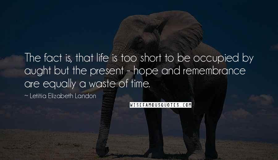 Letitia Elizabeth Landon Quotes: The fact is, that life is too short to be occupied by aught but the present - hope and remembrance are equally a waste of time.