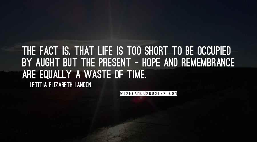 Letitia Elizabeth Landon Quotes: The fact is, that life is too short to be occupied by aught but the present - hope and remembrance are equally a waste of time.