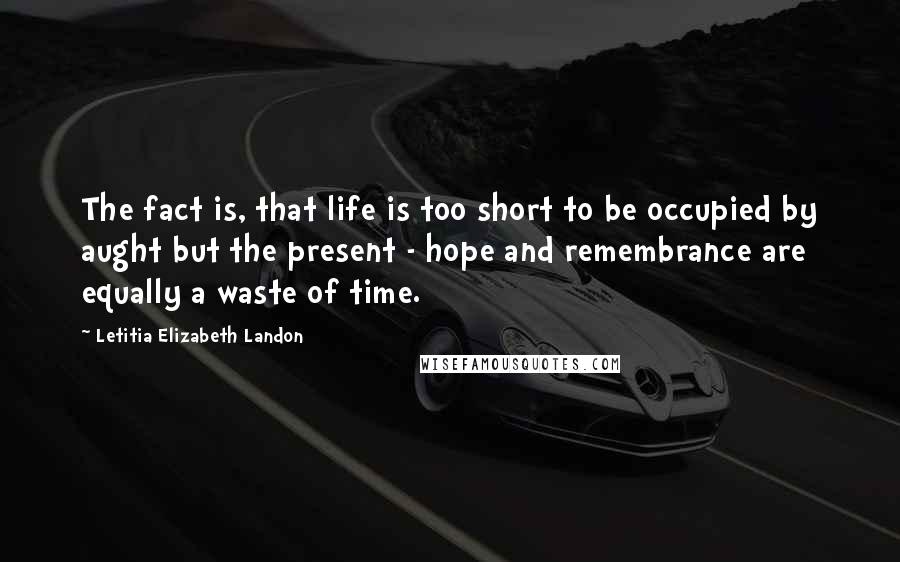 Letitia Elizabeth Landon Quotes: The fact is, that life is too short to be occupied by aught but the present - hope and remembrance are equally a waste of time.