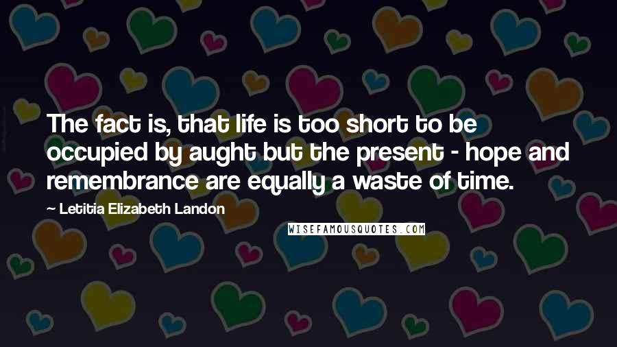 Letitia Elizabeth Landon Quotes: The fact is, that life is too short to be occupied by aught but the present - hope and remembrance are equally a waste of time.