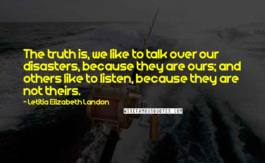 Letitia Elizabeth Landon Quotes: The truth is, we like to talk over our disasters, because they are ours; and others like to listen, because they are not theirs.