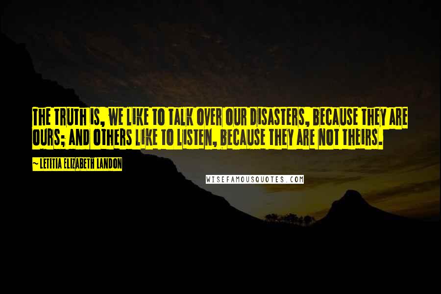 Letitia Elizabeth Landon Quotes: The truth is, we like to talk over our disasters, because they are ours; and others like to listen, because they are not theirs.