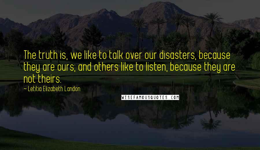 Letitia Elizabeth Landon Quotes: The truth is, we like to talk over our disasters, because they are ours; and others like to listen, because they are not theirs.