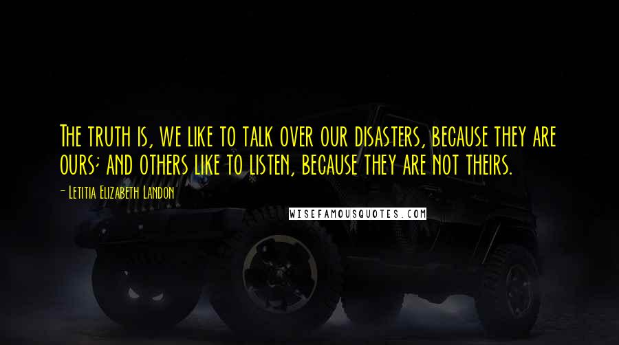 Letitia Elizabeth Landon Quotes: The truth is, we like to talk over our disasters, because they are ours; and others like to listen, because they are not theirs.