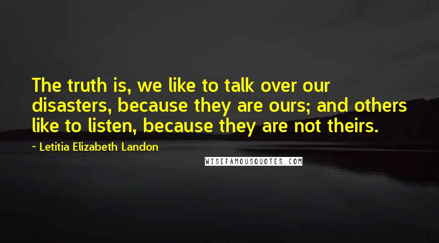 Letitia Elizabeth Landon Quotes: The truth is, we like to talk over our disasters, because they are ours; and others like to listen, because they are not theirs.