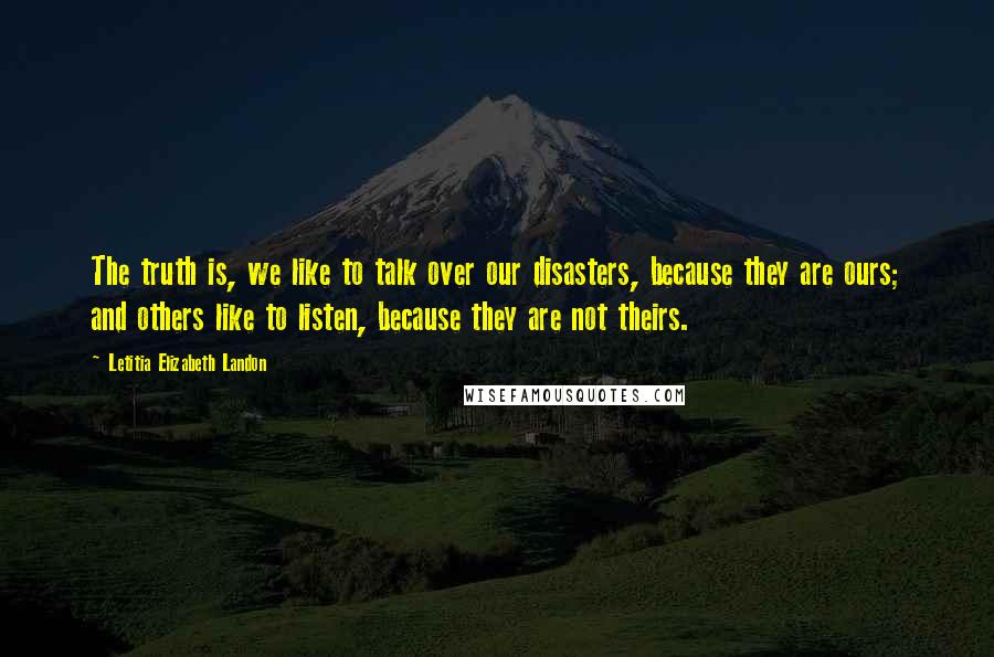 Letitia Elizabeth Landon Quotes: The truth is, we like to talk over our disasters, because they are ours; and others like to listen, because they are not theirs.